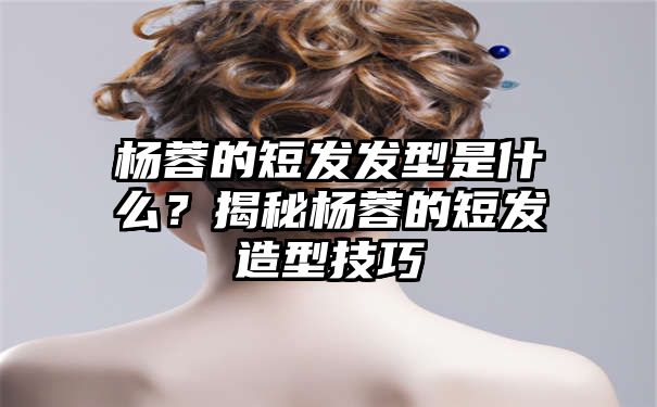 杨蓉的短发发型是什么？揭秘杨蓉的短发造型技巧