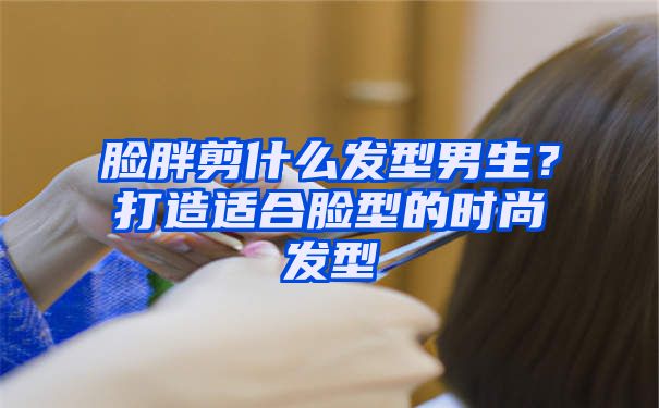 脸胖剪什么发型男生？打造适合脸型的时尚发型