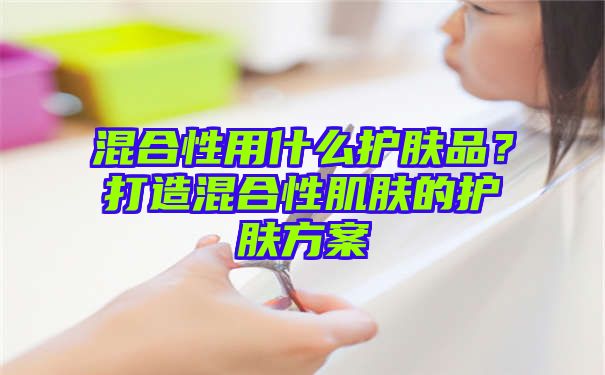 混合性用什么护肤品？打造混合性肌肤的护肤方案