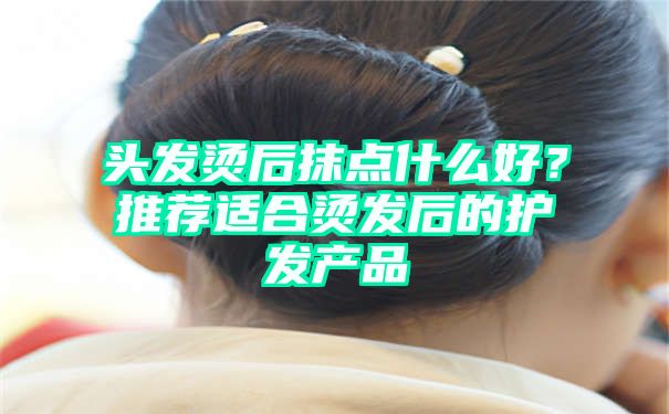 头发烫后抹点什么好？推荐适合烫发后的护发产品