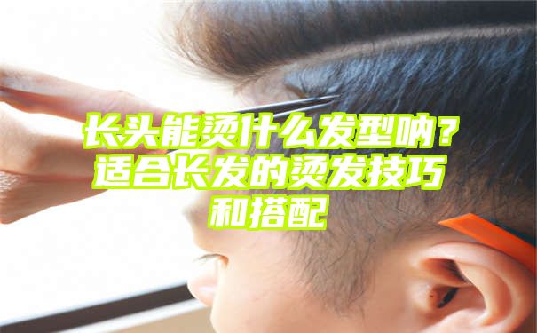 长头能烫什么发型呐？适合长发的烫发技巧和搭配