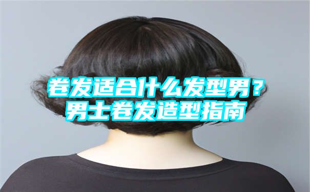 卷发适合什么发型男？男士卷发造型指南