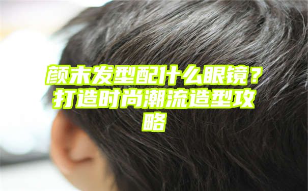 颜末发型配什么眼镜？打造时尚潮流造型攻略