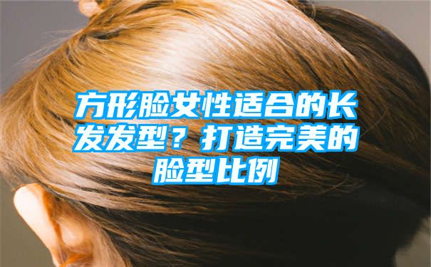 方形脸女性适合的长发发型？打造完美的脸型比例