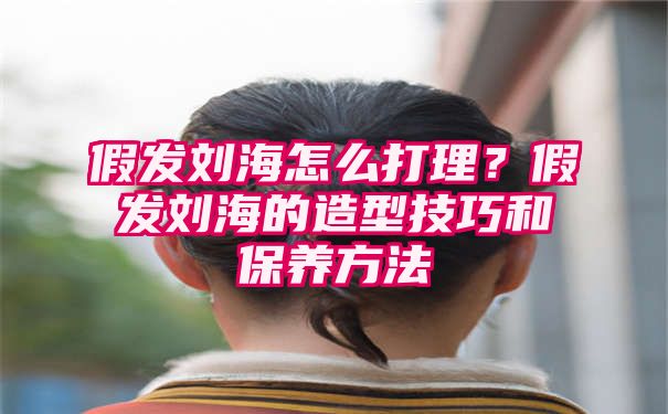 假发刘海怎么打理？假发刘海的造型技巧和保养方法