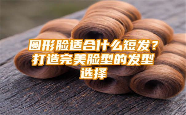 圆形脸适合什么短发？打造完美脸型的发型选择