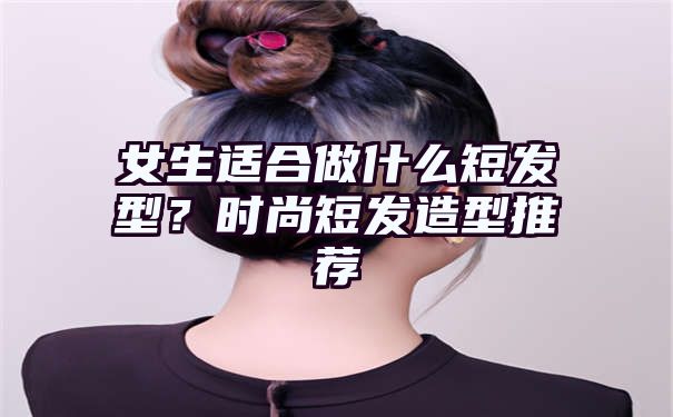 女生适合做什么短发型？时尚短发造型推荐