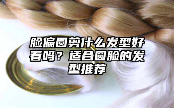 脸偏圆剪什么发型好看吗？适合圆脸的发型推荐