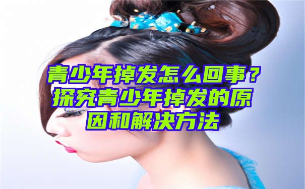 青少年掉发怎么回事？探究青少年掉发的原因和解决方法