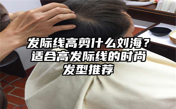 发际线高剪什么刘海？适合高发际线的时尚发型推荐