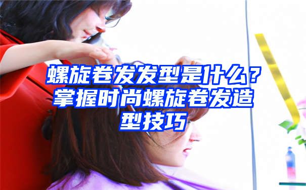 螺旋卷发发型是什么？掌握时尚螺旋卷发造型技巧