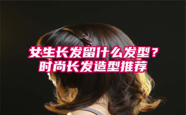 女生长发留什么发型？时尚长发造型推荐