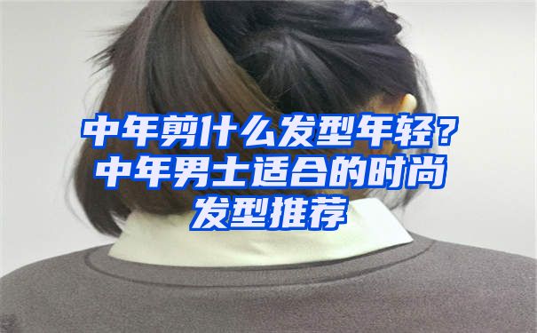 中年剪什么发型年轻？中年男士适合的时尚发型推荐