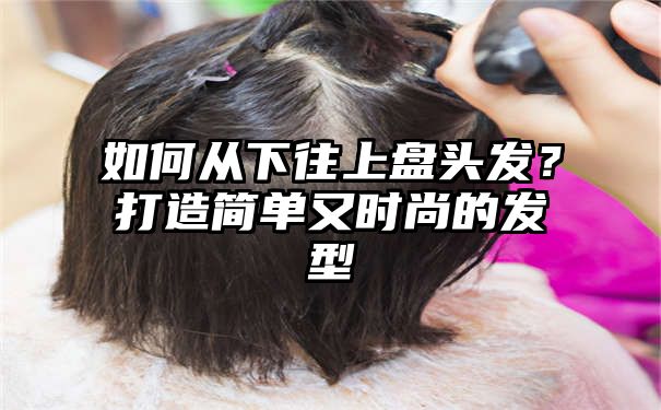 如何从下往上盘头发？打造简单又时尚的发型