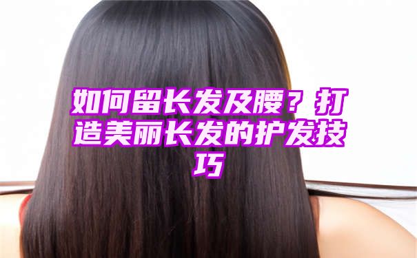 如何留长发及腰？打造美丽长发的护发技巧