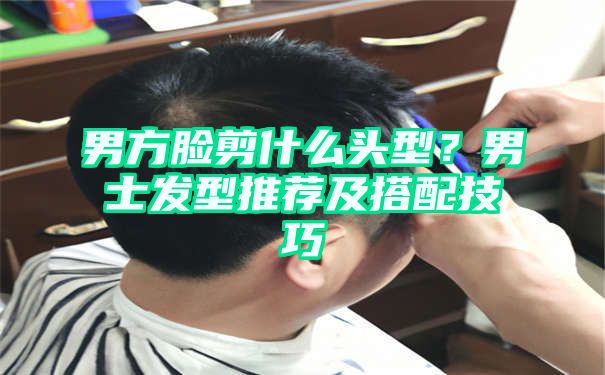 男方脸剪什么头型？男士发型推荐及搭配技巧