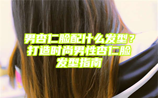 男杏仁脸配什么发型？打造时尚男性杏仁脸发型指南