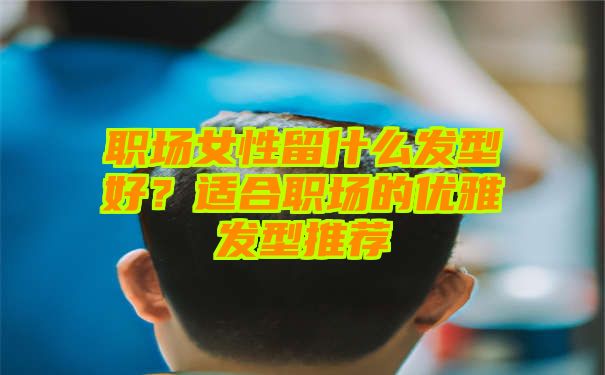 职场女性留什么发型好？适合职场的优雅发型推荐