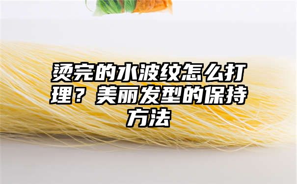 烫完的水波纹怎么打理？美丽发型的保持方法