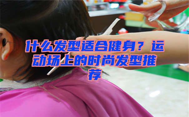 什么发型适合健身？运动场上的时尚发型推荐