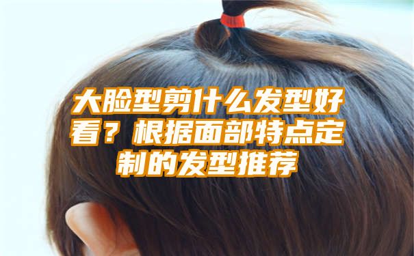 大脸型剪什么发型好看？根据面部特点定制的发型推荐