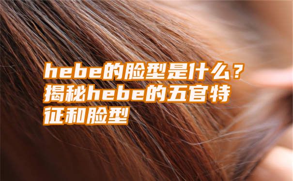 hebe的脸型是什么？揭秘hebe的五官特征和脸型