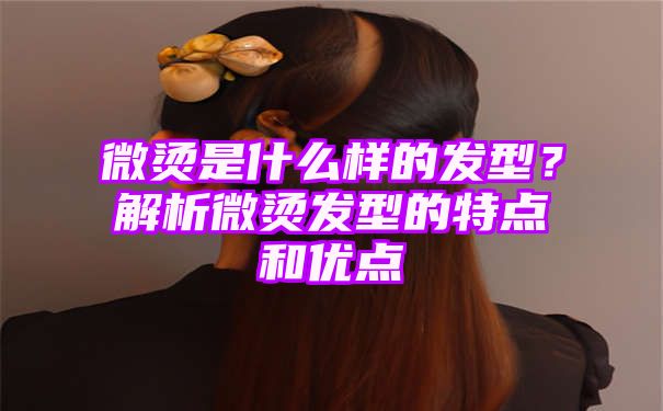 微烫是什么样的发型？解析微烫发型的特点和优点