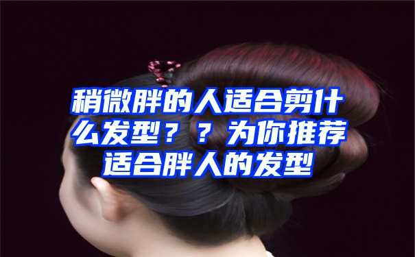 稍微胖的人适合剪什么发型？？为你推荐适合胖人的发型