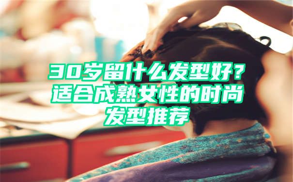 30岁留什么发型好？适合成熟女性的时尚发型推荐