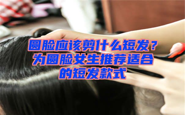 圆脸应该剪什么短发？为圆脸女生推荐适合的短发款式