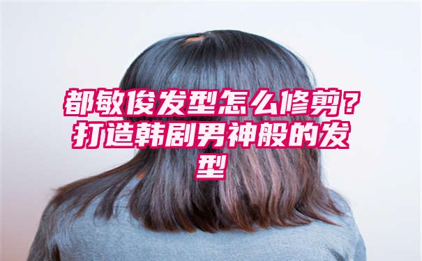 都敏俊发型怎么修剪？打造韩剧男神般的发型