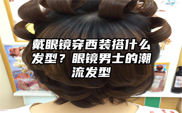 戴眼镜穿西装搭什么发型？眼镜男士的潮流发型