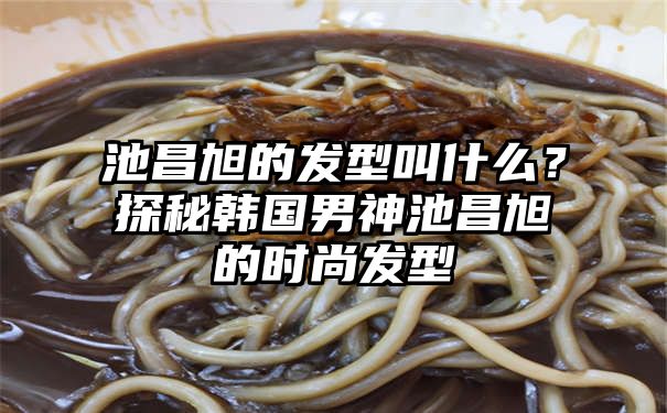 池昌旭的发型叫什么？探秘韩国男神池昌旭的时尚发型