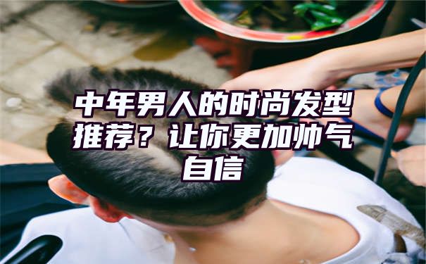 中年男人的时尚发型推荐？让你更加帅气自信