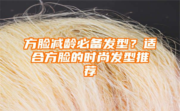 方脸减龄必备发型？适合方脸的时尚发型推荐