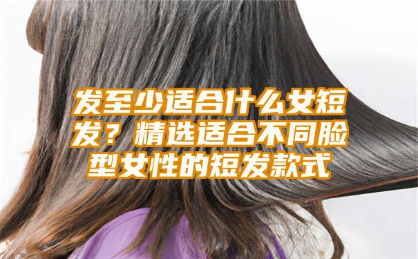 发至少适合什么女短发？精选适合不同脸型女性的短发款式