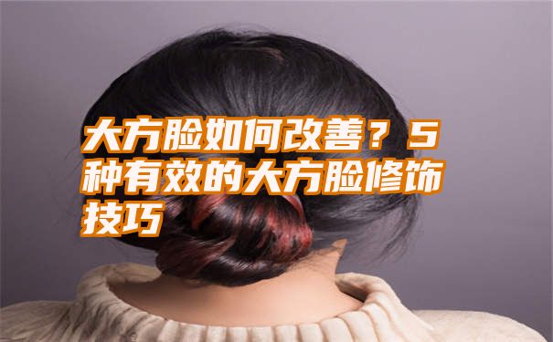 大方脸如何改善？5种有效的大方脸修饰技巧