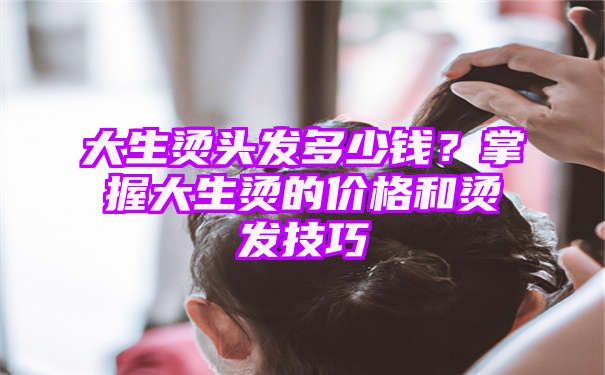 大生烫头发多少钱？掌握大生烫的价格和烫发技巧