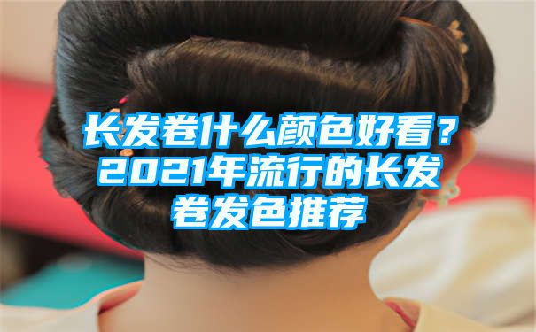 长发卷什么颜色好看？2021年流行的长发卷发色推荐