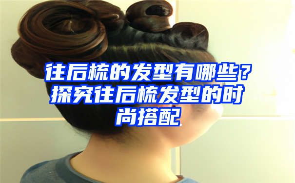 往后梳的发型有哪些？探究往后梳发型的时尚搭配