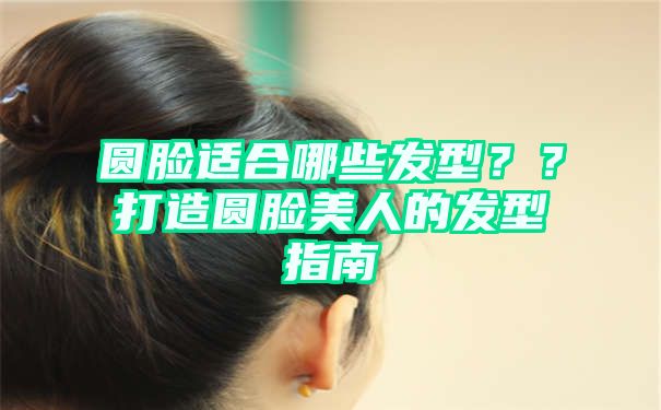 圆脸适合哪些发型？？打造圆脸美人的发型指南