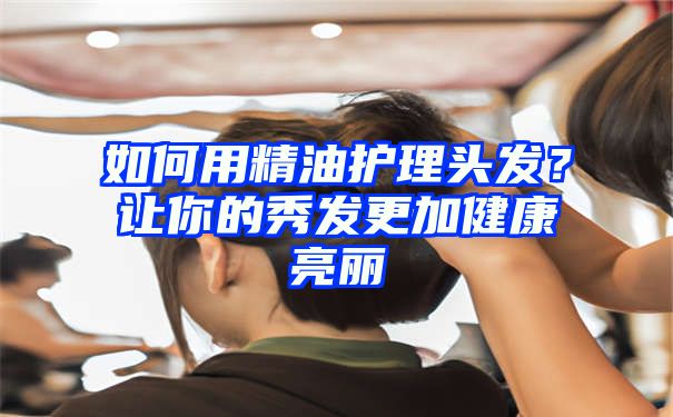 如何用精油护理头发？让你的秀发更加健康亮丽