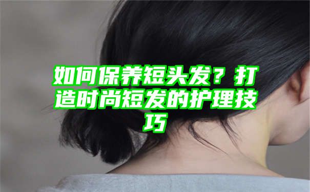 如何保养短头发？打造时尚短发的护理技巧