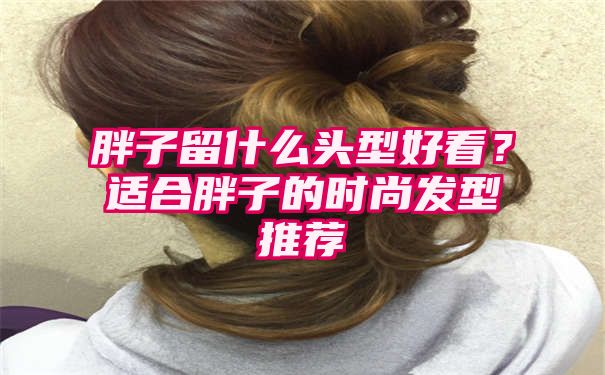 胖子留什么头型好看？适合胖子的时尚发型推荐