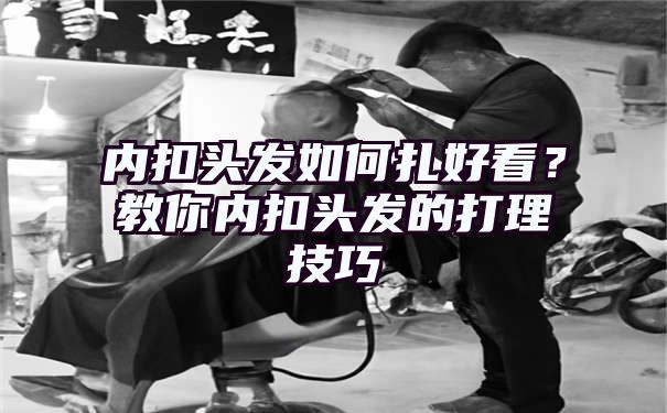 内扣头发如何扎好看？教你内扣头发的打理技巧