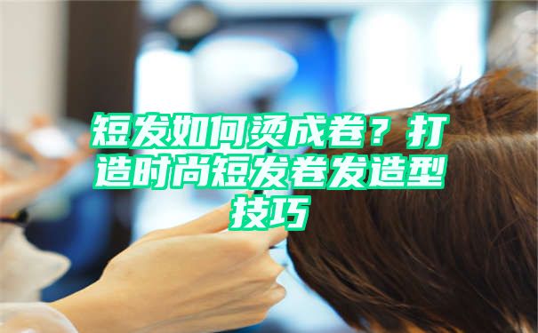 短发如何烫成卷？打造时尚短发卷发造型技巧