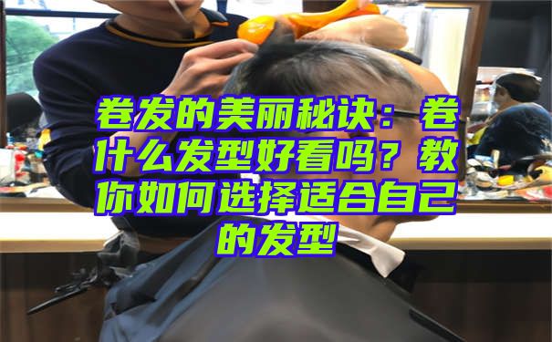 卷发的美丽秘诀：卷什么发型好看吗？教你如何选择适合自己的发型