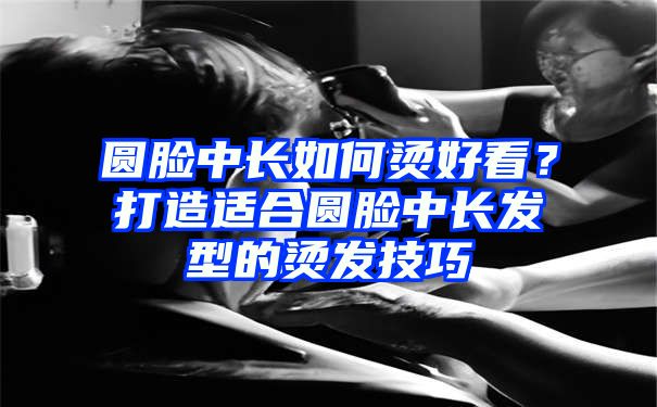 圆脸中长如何烫好看？打造适合圆脸中长发型的烫发技巧