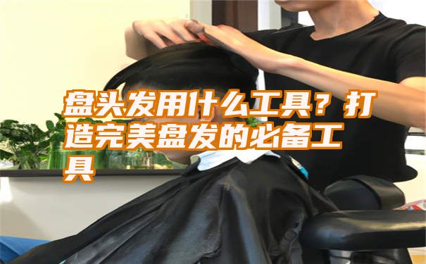 盘头发用什么工具？打造完美盘发的必备工具