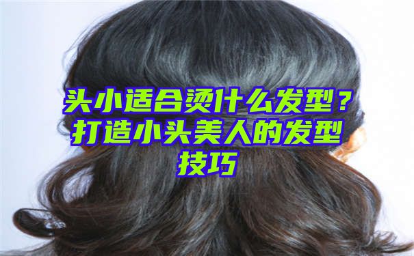 头小适合烫什么发型？打造小头美人的发型技巧